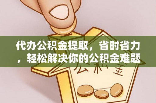 洪洞代办公积金提取，省时省力，轻松解决你的公积金难题