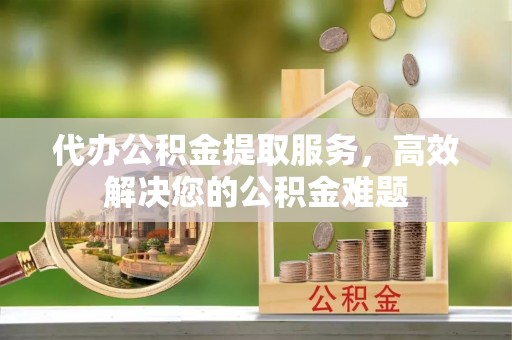 洪洞代办公积金提取服务，高效解决您的公积金难题