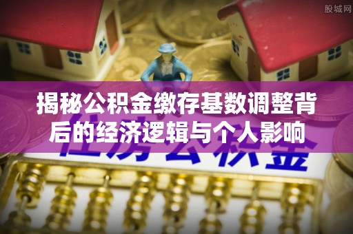 洪洞揭秘公积金缴存基数调整背后的经济逻辑与个人影响