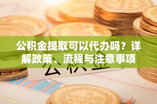 洪洞公积金提取可以代办吗？详解政策、流程与注意事项