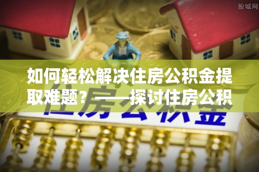 洪洞如何轻松解决住房公积金提取难题？——探讨住房公积金提取代办服务