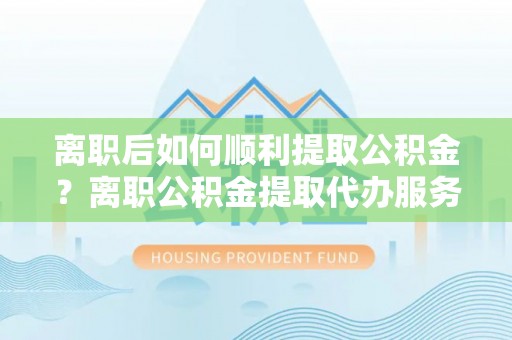 洪洞离职后如何顺利提取公积金？离职公积金提取代办服务帮你搞定！