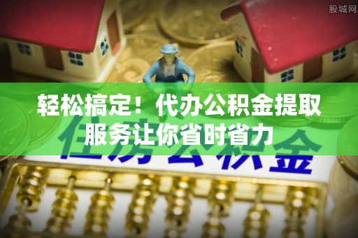 洪洞轻松搞定！代办公积金提取服务让你省时省力