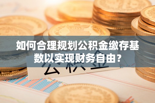 洪洞如何合理规划公积金缴存基数以实现财务自由？