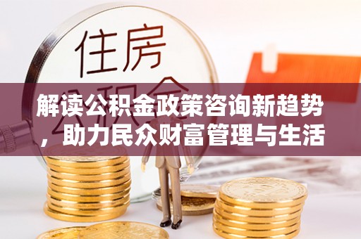 洪洞解读公积金政策咨询新趋势，助力民众财富管理与生活规划