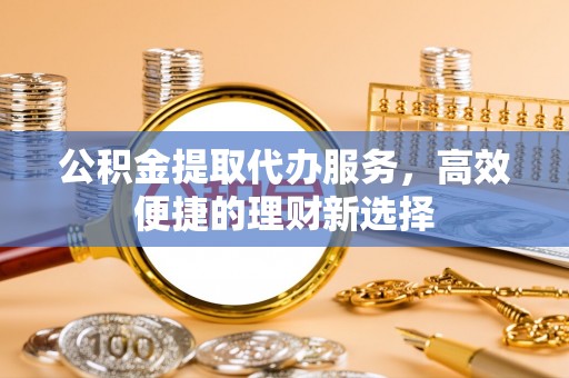 洪洞公积金提取代办服务，高效便捷的理财新选择