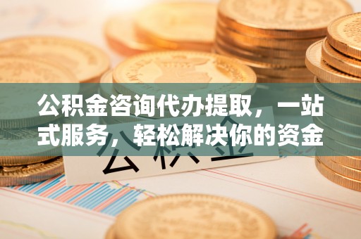 洪洞公积金咨询代办提取，一站式服务，轻松解决你的资金难题