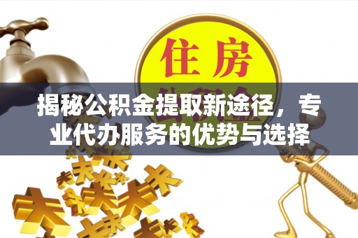 洪洞揭秘公积金提取新途径，专业代办服务的优势与选择
