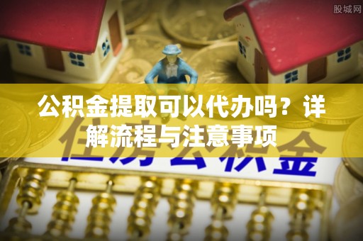 洪洞公积金提取可以代办吗？详解流程与注意事项