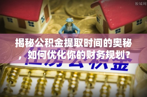洪洞揭秘公积金提取时间的奥秘，如何优化你的财务规划？