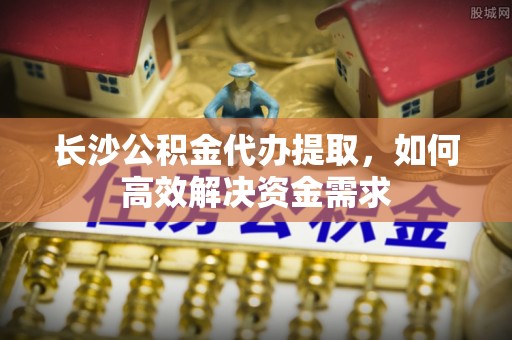 洪洞长沙公积金代办提取，如何高效解决资金需求