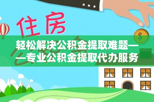 洪洞轻松解决公积金提取难题——专业公积金提取代办服务详解