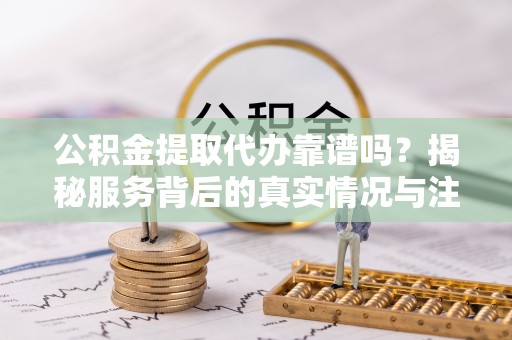 洪洞公积金提取代办靠谱吗？揭秘服务背后的真实情况与注意事项
