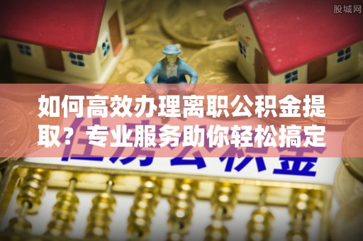 洪洞如何高效办理离职公积金提取？专业服务助你轻松搞定