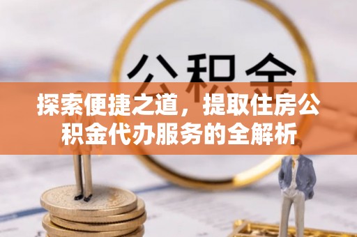 洪洞探索便捷之道，提取住房公积金代办服务的全解析