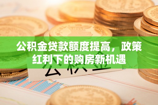 洪洞公积金贷款额度提高，政策红利下的购房新机遇
