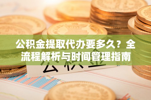 洪洞公积金提取代办要多久？全流程解析与时间管理指南