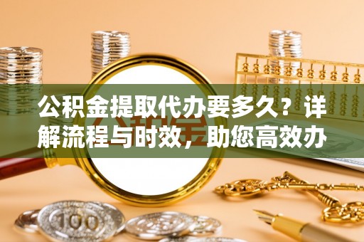 洪洞公积金提取代办要多久？详解流程与时效，助您高效办理