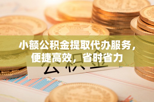 洪洞小额公积金提取代办服务，便捷高效，省时省力