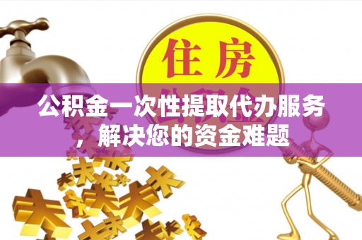 洪洞公积金一次性提取代办服务，解决您的资金难题