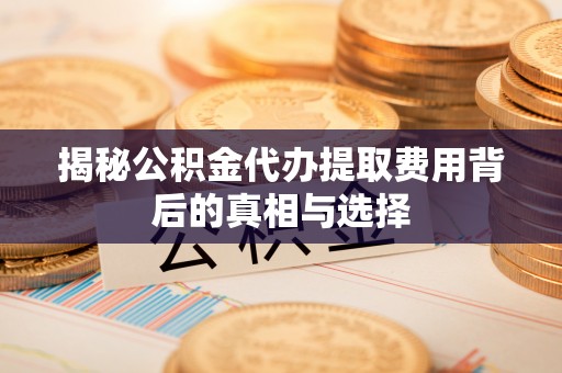 洪洞揭秘公积金代办提取费用背后的真相与选择
