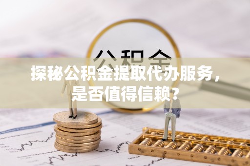 洪洞探秘公积金提取代办服务，是否值得信赖？