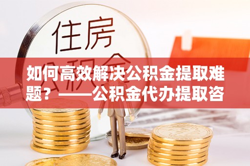 洪洞如何高效解决公积金提取难题？——公积金代办提取咨询服务全解析