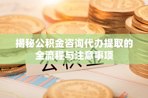 洪洞揭秘公积金咨询代办提取的全流程与注意事项