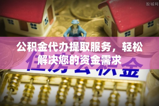 洪洞公积金代办提取服务，轻松解决您的资金需求