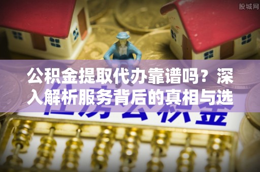 洪洞公积金提取代办靠谱吗？深入解析服务背后的真相与选择指南