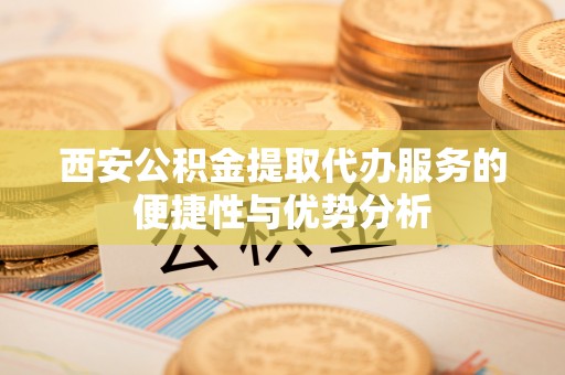 洪洞西安公积金提取代办服务的便捷性与优势分析