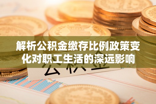 洪洞解析公积金缴存比例政策变化对职工生活的深远影响