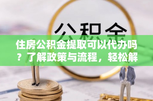 洪洞住房公积金提取可以代办吗？了解政策与流程，轻松解决疑惑