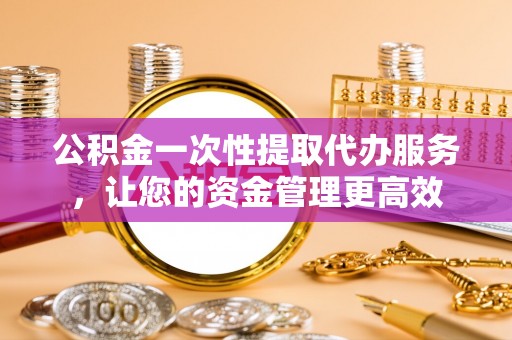 洪洞公积金一次性提取代办服务，让您的资金管理更高效