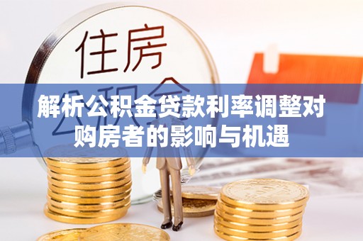 洪洞解析公积金贷款利率调整对购房者的影响与机遇