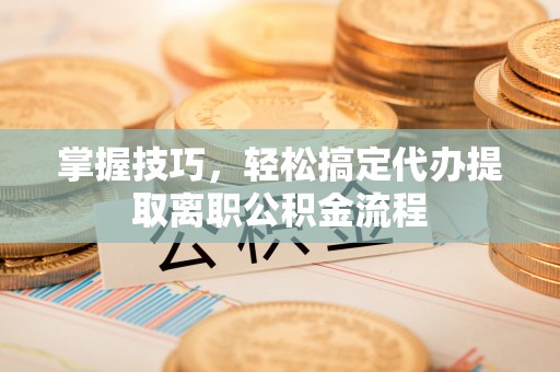 洪洞掌握技巧，轻松搞定代办提取离职公积金流程