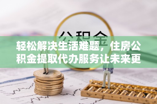 洪洞轻松解决生活难题，住房公积金提取代办服务让未来更安心