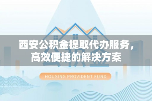 洪洞西安公积金提取代办服务，高效便捷的解决方案