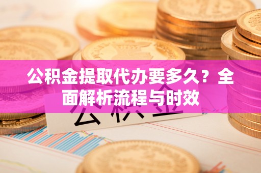 洪洞公积金提取代办要多久？全面解析流程与时效