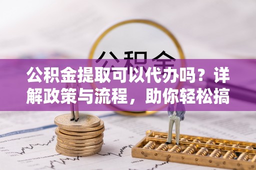 洪洞公积金提取可以代办吗？详解政策与流程，助你轻松搞定！