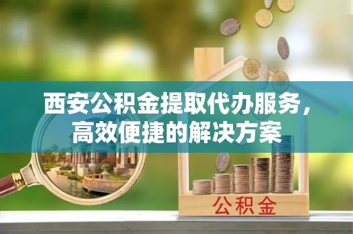 洪洞西安公积金提取代办服务，高效便捷的解决方案