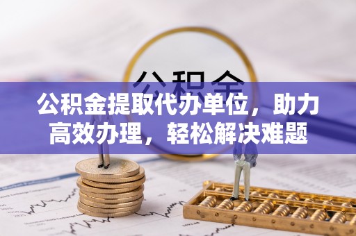 洪洞公积金提取代办单位，助力高效办理，轻松解决难题