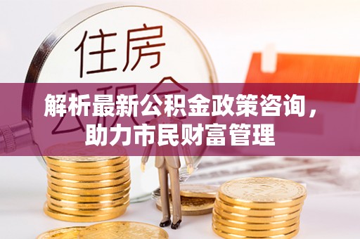 洪洞解析最新公积金政策咨询，助力市民财富管理