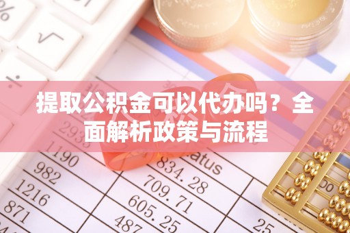 洪洞提取公积金可以代办吗？全面解析政策与流程