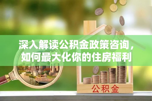 洪洞深入解读公积金政策咨询，如何最大化你的住房福利