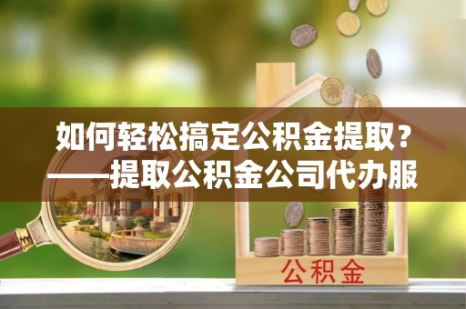 洪洞如何轻松搞定公积金提取？——提取公积金公司代办服务全解析