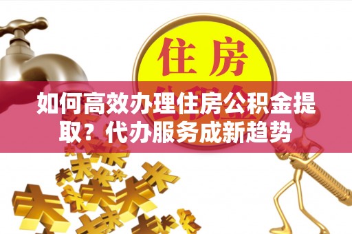 洪洞如何高效办理住房公积金提取？代办服务成新趋势