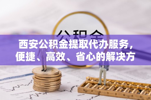 洪洞西安公积金提取代办服务，便捷、高效、省心的解决方案