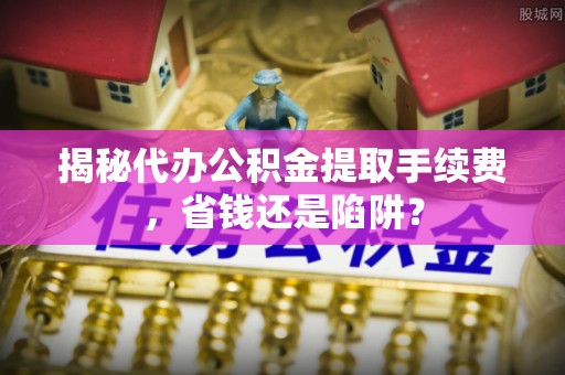 洪洞揭秘代办公积金提取手续费，省钱还是陷阱？