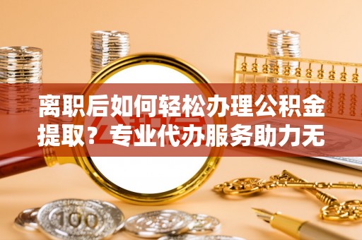 洪洞离职后如何轻松办理公积金提取？专业代办服务助力无忧